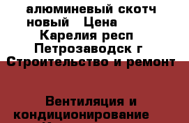 алюминевый скотч новый › Цена ­ 200 - Карелия респ., Петрозаводск г. Строительство и ремонт » Вентиляция и кондиционирование   . Карелия респ.,Петрозаводск г.